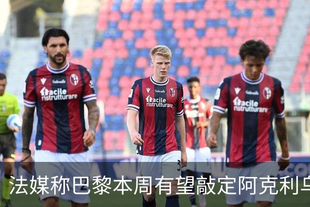 法媒称巴黎本周有望敲定阿克利乌什，利物浦恐失去心仪法国前锋